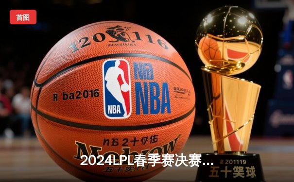2024LPL春季赛决赛：BLG鏖战五局击败JDG斩获队史首冠，Bin斩获FMVP
